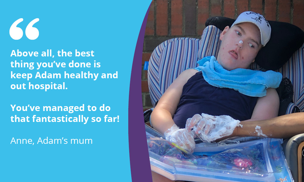 "Above all, the best thing you've done is keep Adam healthy and out of hospital. You've managed to do that fantastically well so far!" Anne, Adam's mum.