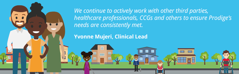 Yvonne Mujeri, Clinical Lead at Children's Complex Care said, “We continue to actively work with other third parties, heath care professionals, CCGs and others to ensure Prodige’s needs are consistently met."