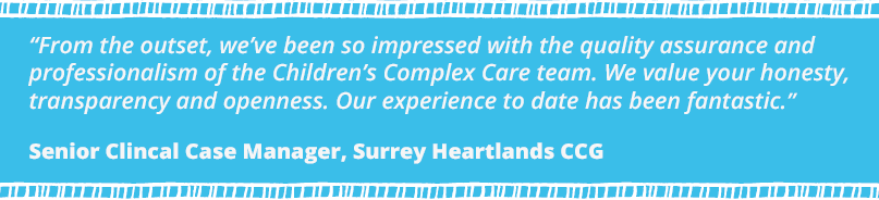 "From the outset, we've been so impressed with the quality assurance and professionalism of the Children's Complex Care Team. We value your honesty, transparency and openness. Our experience to date has been fantastic!" said Senior Clinical Case Manager, Surrey Heartlands CCG.