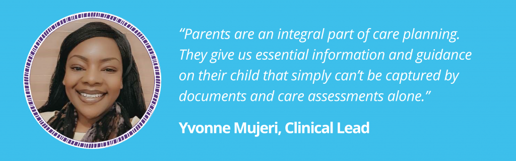 “Parents are an integral part of care planning. They give us essential information and guidance on their child that simply can’t be captured by documents and care assessments alone.”

Yvonne Mujeri, Clinical Lead

Image of Yvonne in a purple circular ladder frame on a blue background.