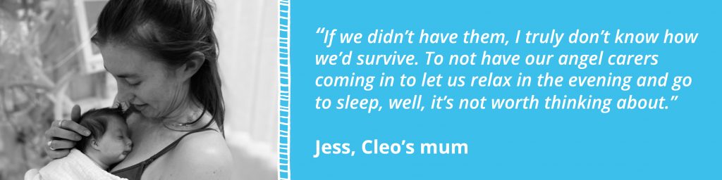 Image quote.

On the left is an image of Jess cuddling Cleo on her chest in black and white. This is separated by a blue ladder frame and on the right, on a blue background is the text, "If we didn't have them, I truly don't know how we'd survive. To not have our angel carers coming in to let us relax in the evening and go to sleep, well, it's not worth thinking about." Jess, Cleo's Mum.