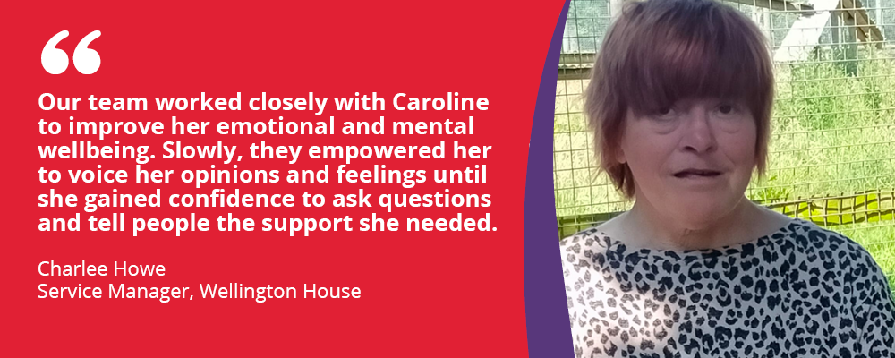 "Our team worked closely with Caroline to improve her emotional and mental wellbeing. Slowly, they empowered her to voice her opinions and feelings until she gained confidence to ask questions and tell people the support she needed."

Charlee Howe, Service manager, Wellington House