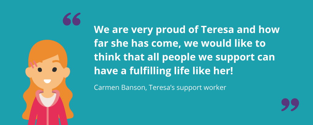 An illustration of Teresa's support worker, Carmen. Next to her, a quote reads "We are very proud of Teresa and how far she has come, we would like to think that all the people we support can have a fulfilling life like her!" - Carmen Banson, Teresa's Support Worker.