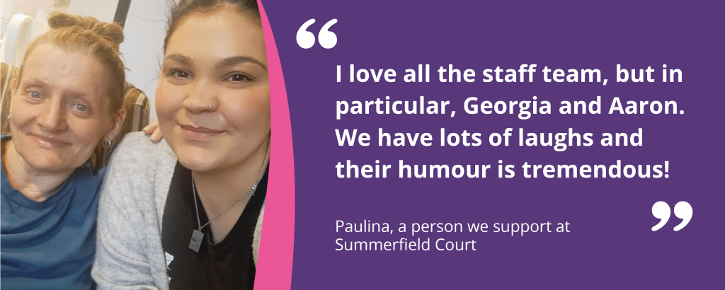 Quote graphic with text and an image of Paulina and her support worker smiling. The quote reads 'I love all the staff team, but in particular, Georgia and Aaron. We have lots of laughs and their humour is tremendous! - Paulina, a person we support at Summerfield Court'.