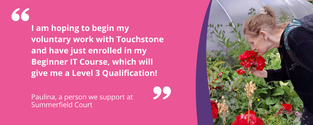 Quote graphic with text and an image of Paulina smelling a red flower. The quote reads 'I am hoping to begin my voluntary work with Touchstone and have just enrolled in my Beginner IT Course, which will give me a level 3 Qualification! - Paulina, a person we support at Summerfield Court'.