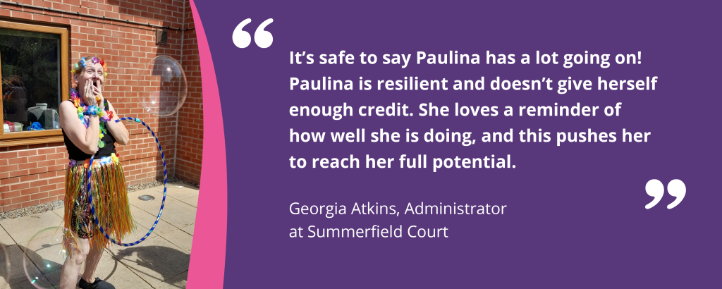 Quote graphic with text and an image of Paulina in dress up. The quote reads 'It's safe to say Paulina has a lot going on! Paulina is resilient and doesn't give herself enough credit. She loves a reminder of how well she is doing, and this pushes her to reach her full potential - Georgia Atkins, Administrator at Summerfield Court'.
