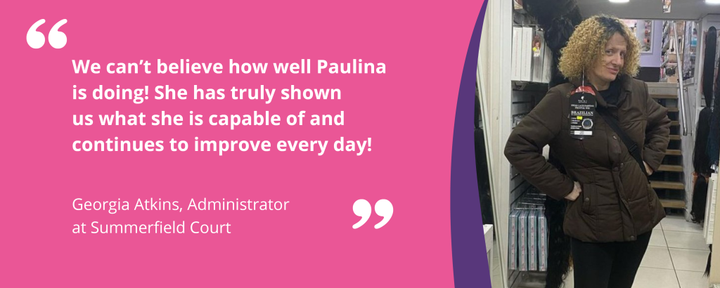 Quote graphic with text and an image of Paulina. The quote reads 'We can't believe how well Paulina is doing! She has truly shown us what she is capable of and continues to improves ever day! - Georgia Atkins, Administrator at Summerfield Court'.