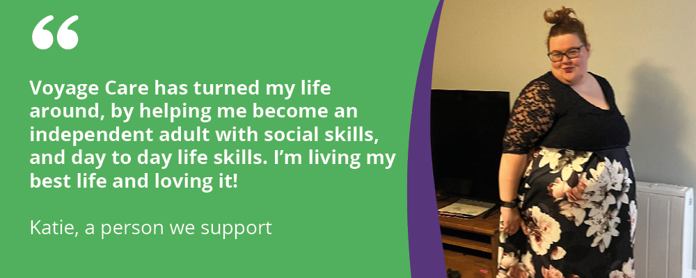 "Voyage Care has turned my life around, by helping me become an independent adult with social skills, and day to day life skills. I'm living my best life and loving it! 
Katie, a person we support 