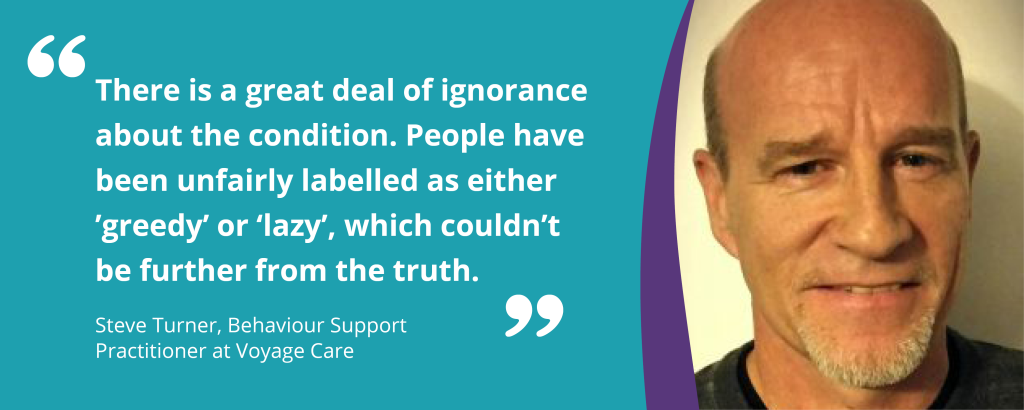 Image of Steve Turner with the quote "There is a great deal of ignorance about the condition. People have been unfairly labelled as either 'greedy' or 'lazy', which couldn't be further from the truth." - Steve Turner, Behaviour Support Practitioner at Voyage Care'.