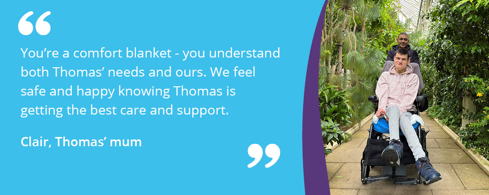A picture of Thomas with his support worker at Kew Gardens, with text reading, "You're a comfort blanket - you understand both Thomas' needs and ours. We feel safe and happy knowing Thomas is getting the best care and support. Clair, Thomas' mum". 