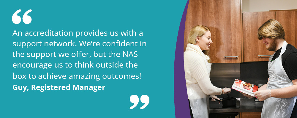 A picture of a person we support cooking with her support worker. A caption reads, "An accreditation provides us with a support network. We're confident in the support we offer, but the NAS encourage us to think outside the box to achieve amazing outcomes. Guy, Registered Manager."