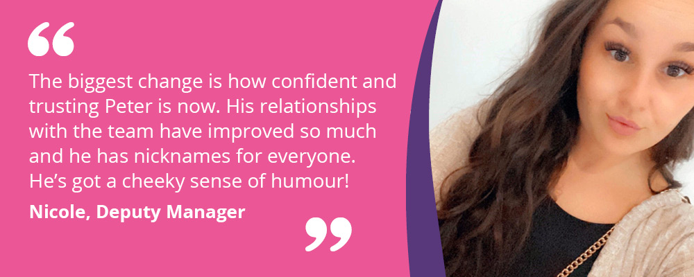An image of Nicole, Deputy Manager at Rugeley Road. Text reads, "The biggest change is how confident Peter is now. His relationships with the team have improved so much and he has nicknames for everyone. He's got a cheeky sense of humour! Nicole, Deputy Manager". 