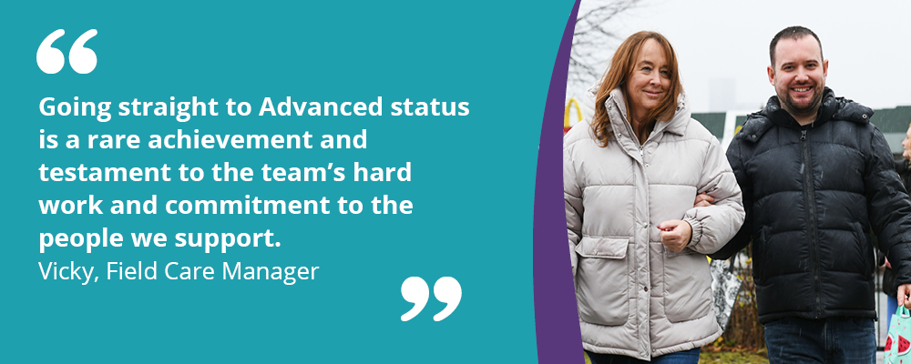 A picture of a person we support with their support worker. A text box reads, "Going straight to Advanced status is a rare achievement and testament to the team's hard work and commitment to the people we support. Vicky, Field Care Manager." 