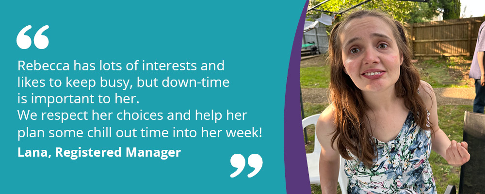 A picture of Rebecca, a person we support, in her garden. A caption reads, "Rebecca has lots of interests and likes to keep busy, but down-time is important to her. We respect her choices and help her plan some chill out time into her week! Lana, Registered Manager."