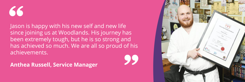 Quote - Jason is happy with his new self and new life since joining us at Woodlands. His journey has been extremely tough, but he is so strong and has achieved so much. We are all so proud of his achievements.

Anthea Russell, Service Manager 
