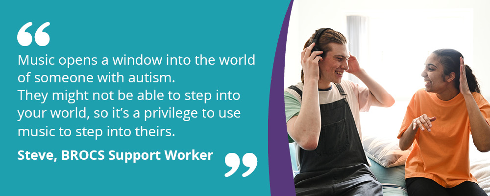 An image of a person we support listening to music with their support worker. text reads, "Music opens a window into the world of someone with autism. They might not be able to step into your world, so it's a privilege to use music to step into theirs. Steve, BROCS Support Worker."