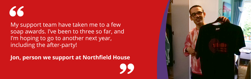 'My support team have taken me to a few soap awards. I've been to three so far, and I'm hoping to go to another next year, including the after-party!' Jon, person we support at Northfield House.
