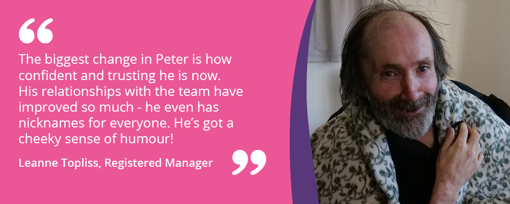 An image of Peter, a person we support at Rugeley Road. Text reads, "The biggest change in Peter is how confident he is now. His relationships with the team have improved so much and he has nicknames for everyone. He's got a cheeky sense of humour! Leanne Topliss, Registered Manager". 