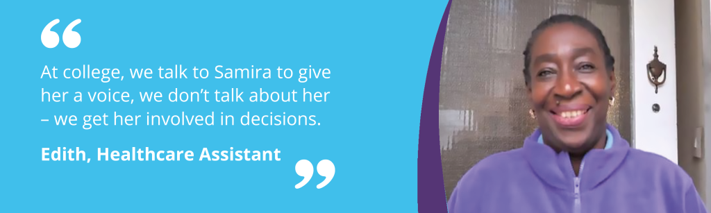Quote from Edith, Healthcare Assistant - "At college, we talk to Samira to give  her a voice, we don’t talk about her  – we get her involved in decisions. "