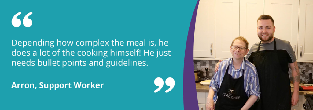 A quote image reading 'Depdning how complex the meal is, he does a lot of the cooking himself! He just needs bullet points and guidelines. -Arron, Support Worker' on a teal background, next to an image of Tim and Arron smiling.