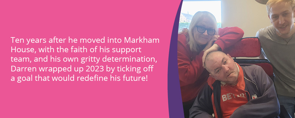 A picture of Darren, a person we support, with two support workers. Text reads, "Ten years after he moved into Markham House, with the faith of his support team, and his own gritty determination, Darren wrapped up 2023 by ticking off a goal that would redefine his future!" 