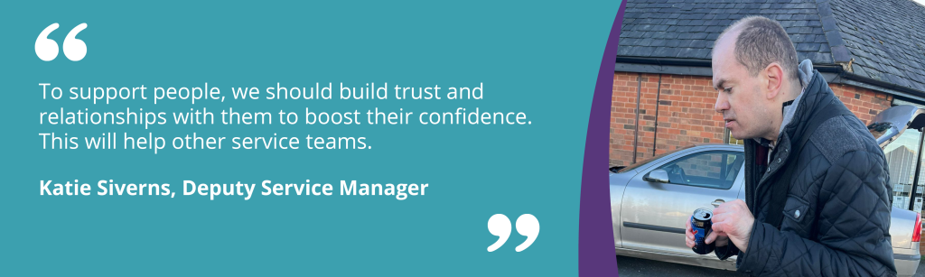 To support people, we should build trust and relationships with them to boost their confidence. This will help other service teams.

Katie Siverns, Deputy Service Manager