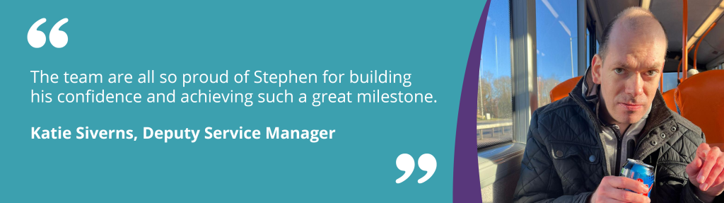 The team are all so proud of Stephen for building his confidence and achieving such a great milestone.

Katie Siverns, Deputy Service Manager