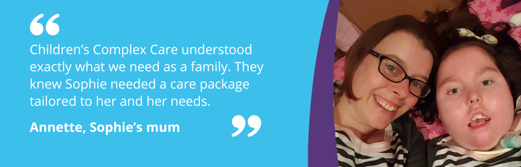 Sophie and her mum in image with quote - "Children’s Complex Care understood exactly what we need as a family. They knew Sophie needed a care package tailored to her and her needs."  Annette, Sophie’s mum.